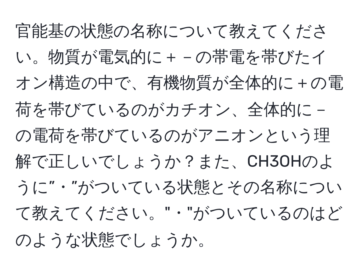 官能基の状態の名称について教えてください。物質が電気的に＋－の帯電を帯びたイオン構造の中で、有機物質が全体的に＋の電荷を帯びているのがカチオン、全体的に－の電荷を帯びているのがアニオンという理解で正しいでしょうか？また、CH3OHのように”・”がついている状態とその名称について教えてください。"・"がついているのはどのような状態でしょうか。