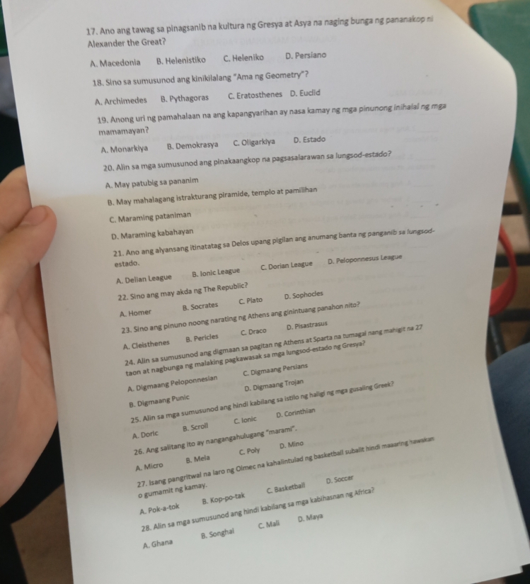 Ano ang tawag sa pinagsanib na kultura ng Gresya at Asya na naging bunga ng pananakop n
Alexander the Great?
A. Macedonia B. Helenistiko C. Heleniko D. Persiano
18. Sino sa sumusunod ang kinikilalang "Ama ng Geometry"?
A. Archimedes B. Pythagoras C. Eratosthenes D. Euclid
19. Anong uri ng pamahalaan na ang kapangyarihan ay nasa kamay ng mga pinunong inihaial ng mga
mamamayan?
A. Monarkiya B. Demokrasya C. Oligarkiya D. Estado
20. Alin sa mga sumusunod ang pinakaangkop na pagsasalarawan sa lungsod-estado?
A. May patubig sa pananim
B. May mahalagang istrakturang piramide, templo at pamilihan
C. Maraming pataniman
D. Maraming kabahayan
21. Ano ang alyansang itinatatag sa Delos upang pigilan ang anumang banta ng panganib sa lungsod-
estado.
A. Delian League B. Ionic League C. Dorian League D. Peloponnesus League
22. Sino ang may akda ng The Republic?
A. Homer B. Socrates C. Plato D. Sophocles
23. Sino ang pinuno noong narating ng Athens ang ginintuang panahon nito?
A. Cleisthenes B. Pericles C. Draco D. Pisastrasus
24. Alin sa sumusunod ang digmaan sa pagitan ng Athens at Sparta na tumagal nang mahigit na 27
taon at nagbunga ng malaking pagkawasak sa mga lungsod-estado ng Gresya?
A. Digmaang Peloponnesian C. Digmaang Persians
B. Digmaang Punic D. Digmaang Trojan
25. Alin sa mga sumusunod ang hindi kabilang sa istilo ng haligi ng mga gusaling Greek?
A. Doric B. Scroll C. Ionic D. Corinthian
26. Ang salitang ito ay nangangahulugang “marami”.
A. Micro B. Mela C. Poly D. Mina
27. Isang pangritwal na laro ng Olmec na kahalintulad ng basketball subalit hindi maaaring hawakan o gumamit ng kamay.
D. Soccar
A. Pok-a-tok B. Kop-po-tak C. Basketball
28. Alin sa mga sumusunod ang hindī kabilang sa mga kabihasnan ng Africa?
A. Ghana B. Songhai C. Mali D. Maya