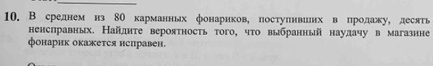 В среднем из 8О карманньх фонариков, постуливиих в продажу, десять 
неисправных. Найдиτе вероятность того, что выбранный наулачу в магазине 
фонарик окажется исправен,