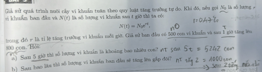 Giả sử quá trình nuôi cấy vi khuẩn tuān theo quy luật tăng trưởng tự do. Khi đó, nếu gọi N_0 là số lượng 
vị khuẩn ban đầu và N(t) là số lượng vi khuẩn sau t giờ thì ta có:
N(t)=N_0e^(rt), 
trong đó r là tỉ lệ tăng trưởng vi khuẩn mỗi giờ. Giả sử ban đầu có 500 con vi khuẩn và sau 1 giờ tăng lên
800 con. Hỏi: 
a) Sau 5 giờ thì số lượng vi khuẩn là khoảng bao nhiêu con? 
b) Sau bao lâu thì số lượng vi khuẩn ban đầu sẽ tăng lên gắp đôi?