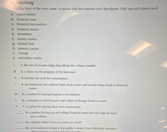 A Matching 
ct the letter of the term, name, or phrase that best matches each description. Only use each option once 
a capital market 
b. financial asset 
e、 financial intermediary 
d. financial market 
e. investment 
f. money market 
g. mutual fund 
h. primary market 
I. savings 
j. secondary market 
l 1. the use of income today that allows for a future benefit 
B 2. a claim on the property of the borrower 
A 3. income not used for consumption 
C 4. an institution that collects funds from savers and invests those funds in financial 
assets 
H 5. a market for buying long-term investments 
J 6. a situation in which buyers and sellers exchange financial assets 
T 7. a market for buying short-term investments 
_8. a market for buying and selling financial assets that the original buyer 
must redeem 
_9. a market where financial assets are resold 
_10. an investment company that gathers money from individual investors