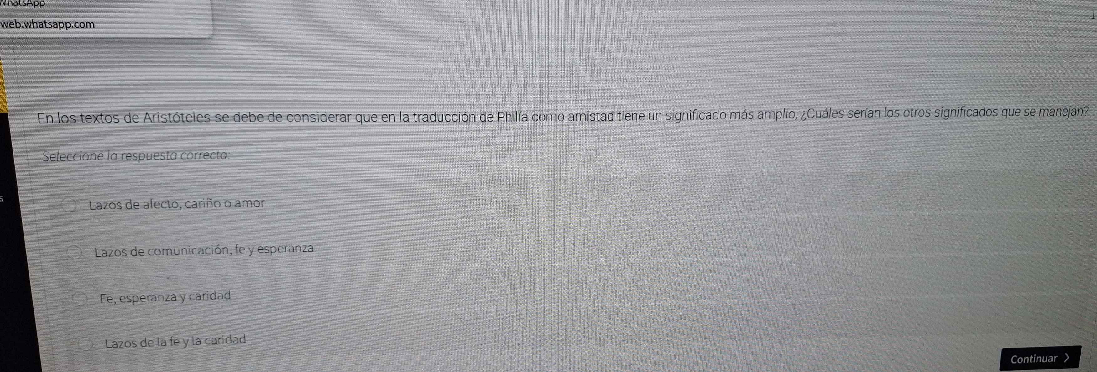 VhatsApp
web.whatsapp.com
En los textos de Aristóteles se debe de considerar que en la traducción de Philía como amistad tiene un significado más amplio, ¿Cuáles serían los otros significados que se manejan?
Seleccione la respuesta correcta:
Lazos de afecto, cariño o amor
Lazos de comunicación, fe y esperanza
Fe, esperanza y caridad
Lazos de la fe y la caridad
Continuar >