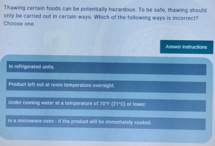 Thawing certain foods can be potentially hazardous. To be safe, thawing should
only be carried out in certain ways. Which of the following ways is incorrect?
Choose one.
Answer instructions
In refrigerated units.
Product left out at room temperature overnight.
Under running water at a temperature of 70°F (21°C) or lower.
In a microwave oven - if the product will be immediately cooked.