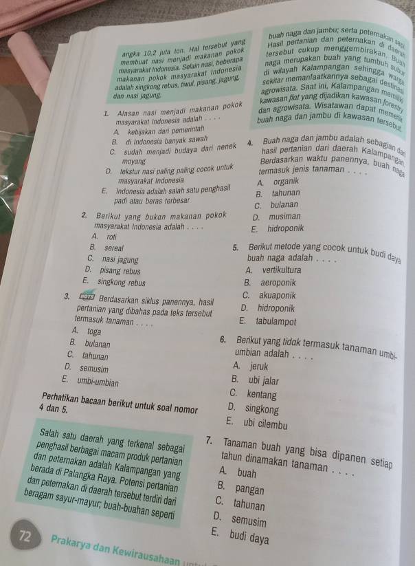 buah naga dan jambu; serta petemakan sa
angka 10.2 juta ton. Hal tersebut yang  Hasil pertanian dan peterakan di d
membuat nasi menjadi makanan pokok 
tersebut cukup men ggembirakan. Bua
masyarakat Indonesia. Selain nasi, beberapa
makanan pokok masyarakał Indonesia
naga merupakan buah yang tumbuh subu
adalah singkong rebus, tiwul, pisang, jagung,
di wilayah Kalampangan sehingga wag
sekitar memanfaatkannya sebagai destinas
dan nasi jagung.
agrowisata. Saat ini, Kalampangan memik
1. Alasan nasi menjadi makanan pokok
kawasan flat yang dijadikan kawasan forestry
dan agrowisata. Wisatawan dapat memet
masyarakat Indonesia adalah . . .  buah naga dan jambu di kawasan tersebut
A. kebijakan dari pemerintah
B. di Indonesia banyak sawah
C. sudah menjadi budaya dari nenek
4. Buah naga dan jambu adalah sebagian da
hasil pertanian dari daerah Kalampangan
Berdasarkan waktu panennya, buah nag
moyang termasuk jenis tanaman . . . .
D. tekstur nasi paling paling cocok untuk
masyarakat Indonesia
E. Indonesia adalah salah satu penghasil A. organik
B. tahunan
padi atau beras terbesar C. bulanan
2. Berikut yang bukan makanan pokok D. musiman
masyarakat Indonesia adalah . . . . E. hidroponik
A. roti
B. sereal
5. Benkut metode yang cocok untuk budi daya
C. nasi jagung buah naga adalah . . . .
D. pisang rebus A. vertikultura
E. singkong rebus B. aeroponik
C. akuaponik
3. C Berdasarkan siklus panennya, hasil D. hidroponik
pertanian yang dibahas pada teks tersebut
E. tabulampot
A. toga
termasuk tanaman. . . . 6. Berikut yang tidak termasuk tanaman umbi-
B. bulanan umbian adalah . . . .
C. tahunan
A. jeruk
D. semusim B. ubi jalar
E. umbi-umbian C. kentang
Perhatikan bacaan berikut untuk soal nomor D. singkong
4 dan 5.
E. ubi cilembu
7. Tanaman buah yang bisa dipanen setiap
Salah satu daerah yang terkenal sebagai tahun dinamakan tanaman . . . .
penghasil berbagai macam produk pertanian
dan peternakan adalah Kalampangan yang A. buah
berada di Palangka Raya. Potensi pertanian B. pangan
dan peternakan di daerah tersebut terdiri dari C. tahunan
beragam sayur-mayur; buah-buahan seperti D. semusim
E. budi daya
72 Prakarya dan Kewirausahaan n