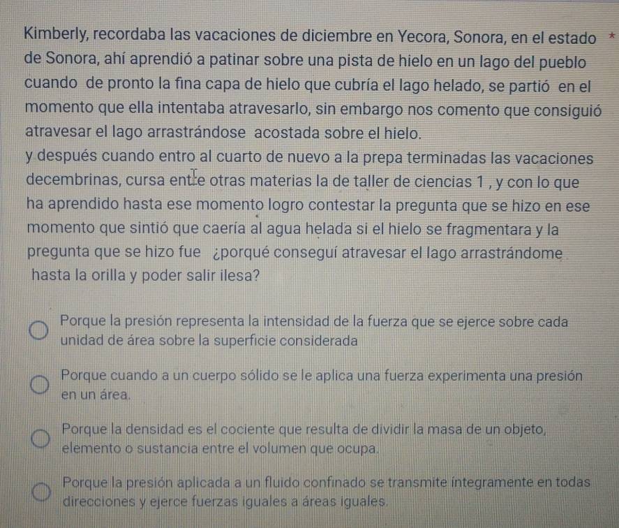 Kimberly, recordaba las vacaciones de diciembre en Yecora, Sonora, en el estado *
de Sonora, ahí aprendió a patinar sobre una pista de hielo en un lago del pueblo
cuando de pronto la fina capa de hielo que cubría el lago helado, se partió en el
momento que ella intentaba atravesarlo, sin embargo nos comento que consiguió
atravesar el lago arrastrándose acostada sobre el hielo.
y después cuando entro al cuarto de nuevo a la prepa terminadas las vacaciones
decembrinas, cursa entre otras materias la de taller de ciencias 1 , y con lo que
ha aprendido hasta ese momento logro contestar la pregunta que se hizo en ese
momento que sintió que caería al agua helada si el hielo se fragmentara y la
pregunta que se hizo fue ¿porqué conseguí atravesar el lago arrastrándome
hasta la orilla y poder salir ilesa?
Porque la presión representa la intensidad de la fuerza que se ejerce sobre cada
unidad de área sobre la superficie considerada
Porque cuando a un cuerpo sólido se le aplica una fuerza experimenta una presión
en un área.
Porque la densidad es el cociente que resulta de dividir la masa de un objeto,
elemento o sustancia entre el volumen que ocupa.
Porque la presión aplicada a un fluido confinado se transmite íntegramente en todas
direcciones y ejerce fuerzas iguales a áreas iguales.