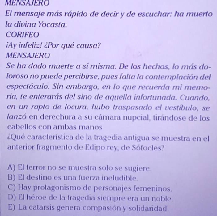 MENSAJERO
El mensaje más rápido de decir y de escuchar: ha muerto
la divina Yocasta.
CORIFEO
¡Ay infeliz! ¿Por qué causa?
MENSAJERO
Se ha dado muerte a sí misma. De los hechos, lo más do-
loroso no puede percibirse, pues falta la contemplación del
espectáculo. Sin embargo, en lo que recuerda mi memo-
ria, te enterarás del sino de aquella infortunada. Cuando,
en un rapto de locura, hubo traspasado el vestíbulo, se
lanzó en derechura a su cámara nupcial, tirándose de los
cabellos con ambas manos
¿Qué característica de la tragedia antigua se muestra en el
anterior fragmento de Edipo rey, de Sófocles?
A) El terror no se muestra solo se sugiere.
B) El destino es una fuerza ineludible.
C) Hay protagonismo de personajes femeninos.
D) El héroe de la tragedia siempre era un noble.
E) La catarsis genera compasión y solidaridad.