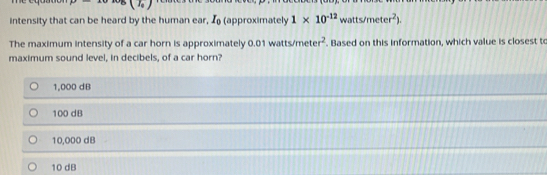 B(7_0)
intensity that can be heard by the human ear, I (approximately 1* 10^(-12) tts/meter^2). 
The maximum intensity of a car horn is approximately 0.01 watts/met er^2. Based on this information, which value is closest to
maximum sound level, in decibels, of a car horn?
1,000 dB
100 dB
10,000 dB
10 dB