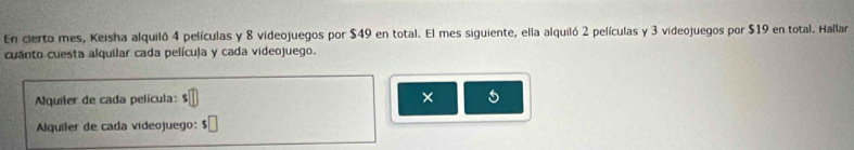 En cierto mes, Keisha alquiló 4 películas y 8 videojuegos por $49 en total. El mes siguiente, ella alquiló 2 películas y 3 videojuegos por $19 en total. Hallar 
cuanto cuesta alquilar cada pelícuja y cada videojuego. 
Aquiler de cada película: × 
Alquiler de cada videojuego: $