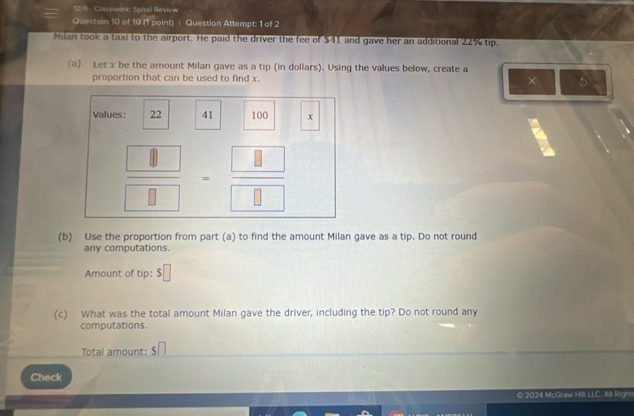 12/9 Classwork; Spiral Review 
Question 10 of 10 (1 point) | Question Attempt: 1 of 2 
Milan took a taxi to the airport. He paid the driver the fee of $41 and gave her an additional 22% tip. 
(a) Let x be the amount Milan gave as a tip (in dollars). Using the values below, create a 
proportion that can be used to find x. × 5
Values: 22 41 100 x
 □ /□  = □ /□  
(b) Use the proportion from part (a) to find the amount Milan gave as a tip. Do not round 
any computations. 
Amount of tip: S □
(c) What was the total amount Milan gave the driver, including the tip? Do not round any 
computations. 
Total amount: $
Check 
© 2024 McGraw Hill LLC. All Right