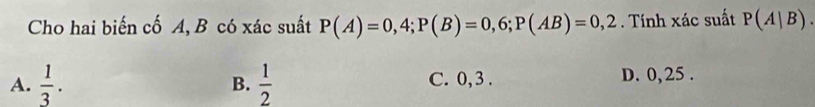 Cho hai biến cố A, B có xác suất P(A)=0,4; P(B)=0,6; P(AB)=0,2. Tính xác suất P(A|B).
A.  1/3 .  1/2  C. 0, 3. D. 0, 25.
B.