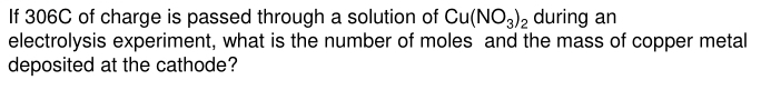 If 306C of charge is passed through a solution of Cu(NO_3)_2 during an 
electrolysis experiment, what is the number of moles and the mass of copper metal 
deposited at the cathode?