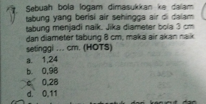 Sebuah bola logam dimasukkan ke dalam
tabung yang berisi air sehingga air di dalam 
tabung menjadi naik. Jika diameter bola 3 cm
dan diameter tabung 8 cm, maka air akan naik
setinggi ... cm. (HOTS)
a. 1,24
b. 0,98
c. 0,28
d. 0,11