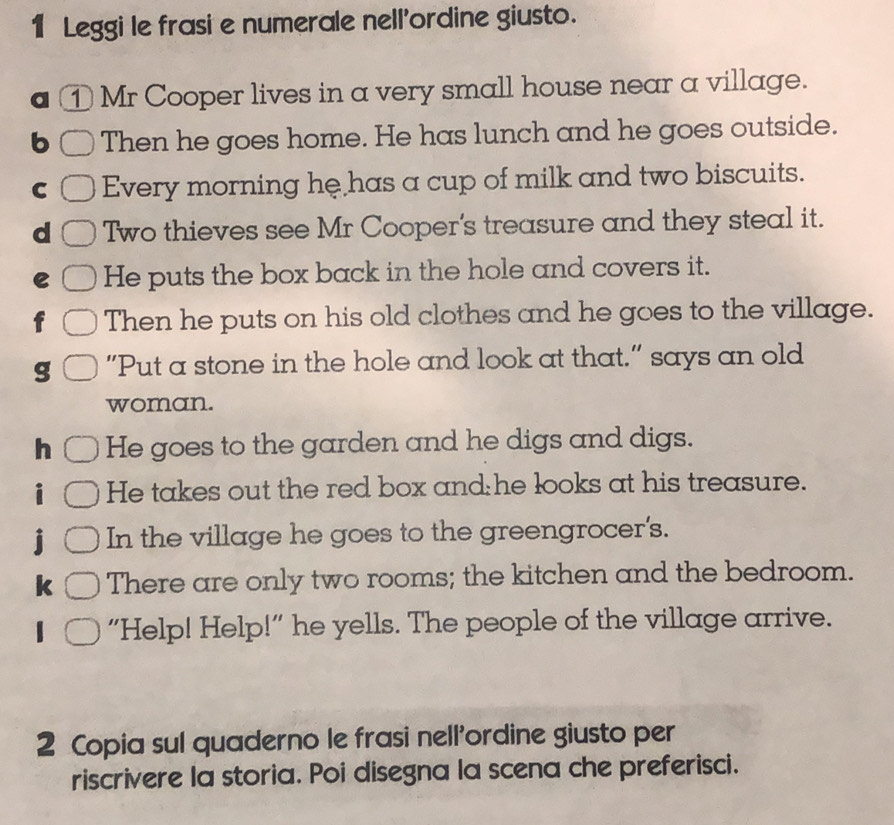 Leggi le frasi e numerale nell'ordine giusto. 
① Mr Cooper lives in a very small house near a village. 
b Then he goes home. He has lunch and he goes outside. 
C Every morning he has a cup of milk and two biscuits. 
d Two thieves see Mr Cooper's treasure and they steal it. 
e He puts the box back in the hole and covers it. 
Then he puts on his old clothes and he goes to the village. 
g "Put a stone in the hole and look at that." says an old 
woman. 
h He goes to the garden and he digs and digs. 
He takes out the red box and he looks at his treasure. 
In the village he goes to the greengrocer's. 
k There are only two rooms; the kitchen and the bedroom. 
“Help! Help!” he yells. The people of the village arrive. 
2 Copia sul quaderno le frasi nell'ordine giusto per 
riscrivere la storia. Poi disegna la scena che preferisci.