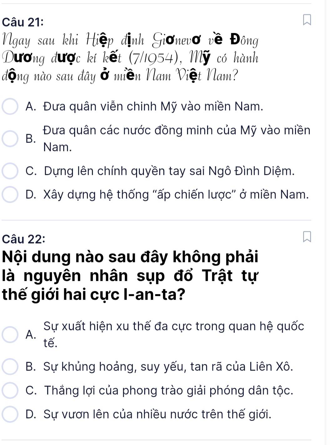 Ngay sau khi Hiệp định Giơnevơ về Đông
Dương được kí kết (7/1954), Mỹ có hành
động nào sau đây ở miền Nam Việt Nam?
A. Đưa quân viễn chinh Mỹ vào miền Nam.
Đưa quân các nước đồng minh của Mỹ vào miền
B.
Nam.
C. Dựng lên chính quyền tay sai Ngô Đình Diệm.
D. Xây dựng hệ thống "ấp chiến lược” ở miền Nam.
Câu 22:
Nội dung nào sau đây không phải
là nguyên nhân sụp đổ Trật tự
thế giới hai cực I-an-ta?
Sự xuất hiện xu thế đa cực trong quan hệ quốc
A.
tế.
B. Sự khủng hoảng, suy yếu, tan rã của Liên Xô.
C. Thắng lợi của phong trào giải phóng dân tộc.
D. Sự vươn lên của nhiều nước trên thế giới.