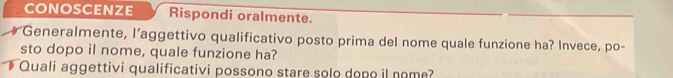 conoscenze Rispondi oralmente. 
Generalmente, l’aggettivo qualificativo posto prima del nome quale funzione ha? Invece, po- 
sto dopo il nome, quale funzione ha? 
Quali aggettivi qualificativi possono stare solo dopo il nome?