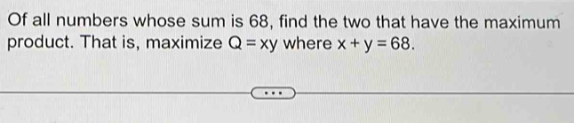 Of all numbers whose sum is 68, find the two that have the maximum
product. That is, maximize Q=xy where x+y=68.