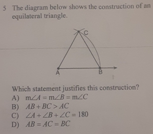 The diagram below shows the construction of an
equilateral triangle.
Which statement justifies this construction?
A) m∠ A=m∠ B=m∠ C
B) AB+BC>AC
C) ∠ A+∠ B+∠ C=180
D) AB=AC=BC