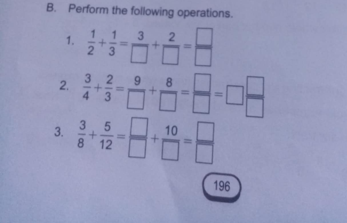 Perform the following operations. 
1.  1/2 + 1/3 = 3/□  + 2/□  = □ /□  
2.  3/4 + 2/3 = 9/□  + 8/□  = □ /□  =□  □ /□  
3.  3/8 + 5/12 = □ /□  + 10/□  = □ /□  
196