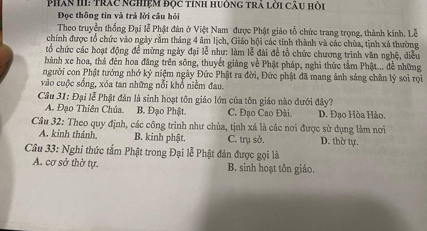 PHAN III: TRAC NGHIỆM đọC TỉNH HUÔNG TRÁ LỜI CÂU Hỏi
Đọc thông tin và trả lời câu hỏi
Theo truyền thống Đại lễ Phật đản ở Việt Nam được Phật giáo tổ chức trang trọng, thành kính. Lễ
chính được tổ chức vào ngày rằm tháng 4 âm lịch, Giáo hội các tỉnh thành và các chùa, tịnh xá thường
tổ chức các hoạt động để mừng ngày đại lễ như: làm lễ đài để tổ chức chương trình văn nghệ, diễu
hành xe hoa, thả đèn hoa đăng trên sông, thuyết giảng về Phật pháp, nghi thức tắm Phật... để những
người con Phật tưởng nhớ kỷ niệm ngày Đức Phật ra đời, Đức phật đã mang ánh sáng chân lý soi rọi
vào cuộc sống, xóa tan những nỗi khổ niềm đau.
Câu 31: Đại lễ Phật đản là sinh hoạt tôn giáo lớn của tôn giáo nào dưới đây?
A. Đạo Thiên Chúa. B. Đạo Phật. C. Đạo Cao Đài. D. Đạo Hòa Hảo.
Câu 32: Theo quy định, các công trình như chùa, tịnh xá là các nơi được sử dụng làm nơi
A. kinh thánh. B. kinh phật. C. trụ sở. D. thờ tự.
Câu 33: Nghi thức tắm Phật trong Đại lễ Phật đản được gọi là
A. cơ sở thờ tự. B. sinh hoạt tôn giáo.