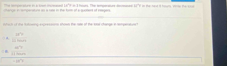 The temperature in a town increased 14°F
change in temperature as a rate in the form of a quotient of integers. in 3 hours. The temperature decreased 32°F in the next 8 hours. Write the total
Which of the following expressions shows the rate of the total change in temperature?
○ A.  18°F/11hours 
○ B.  46°F/11hours 
-18°F