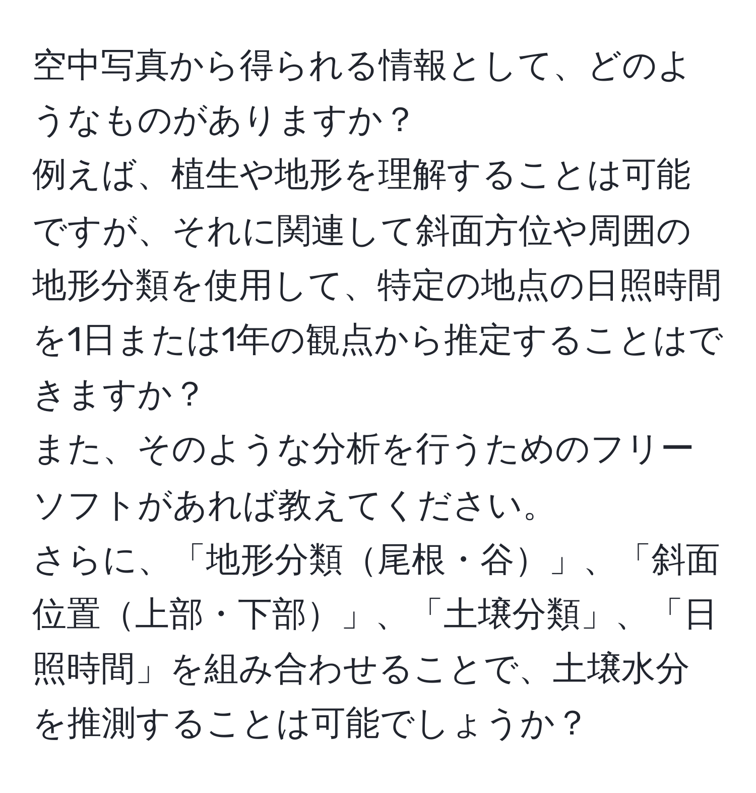 空中写真から得られる情報として、どのようなものがありますか？  
例えば、植生や地形を理解することは可能ですが、それに関連して斜面方位や周囲の地形分類を使用して、特定の地点の日照時間を1日または1年の観点から推定することはできますか？  
また、そのような分析を行うためのフリーソフトがあれば教えてください。  
さらに、「地形分類尾根・谷」、「斜面位置上部・下部」、「土壌分類」、「日照時間」を組み合わせることで、土壌水分を推測することは可能でしょうか？