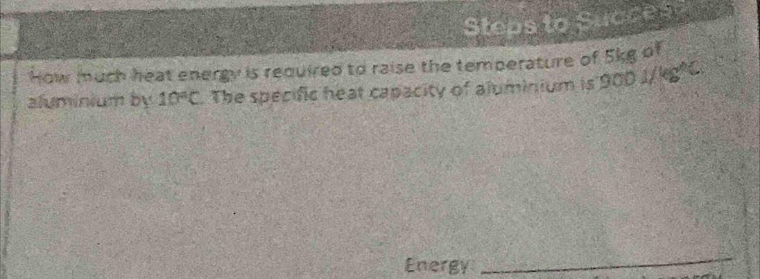 Steps to Succes 
How much heat energy is required to raise the temperature of 5kg of 
aluminium by 10°C The specific heat capacity of aluminium is 900 I/kg²C. 
Energy 
_