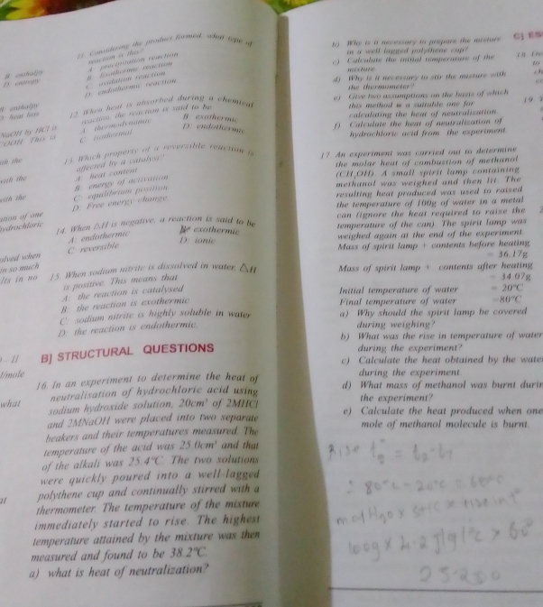 # Constering the proifuct formed, when t    b) Why is it necessary to prepare the mosture C] ES
Calculate the initial comperature of the D   f
A procipitation reaction naction is tis.
in a well lagged polythene cup  
s c =   1o
D. cagy B euthalpy f Exothermic reaction
dj Why is it necessary to stir the mizture with . 
6
D. endothermic reaction C acdation reaction
the thermometer?
1 9 9
8 enthalpy    hea loss  2 W hen hea is ansorhed during a chemieg e)  Give two assumptions on the basts of which
OOH This is NaOH by HCl o A thermodvaama reaction, the reaction is said to be
this method i a suttable one for .
B exothernae
calculating the heat of neutralization
D: endotherme
) Calculate the heat of neutralization of
C wathermal
hydrachloric acid from the experiment
Gh the  13. Whack property of a reversible reaction e 17. An experiment was carried out to determine
the molar heat of combustion of methanol
with the A. heat content affected by a catalys"
(CH,OH). A small spirit lamp containing
methanal was weighed and then lit. The
wit the B. energy of activation
resulting heat produced was used to raised .
the temperature of 100g of water in a metal.
bydrochloric ution of one D: Free energy change C equilibrium positium
can fignore the heat required to raise the 
14. When △ H is negative, a reaction is said to be temperature of the can). The spirit lamp was
wlved when C reversible A: endothermic
e exothermic
D: ionie weighed again at the end of the experiment .
Mass of spirit lamp + contents before heating
=36.17g
in so much
Its in no 15. When sodium nitrite is dissolved in water. △ H Mass of spirit lamp + contents after heating 34.07g
is positive. This means that
A: the reaction is catalysed
Initial temperature of water =20°C
B: the reaction is exothermic
Final temperature of water -80°C
C sodium nitrite is highly soluble in water. a) Why should the spirit lamp be covered
D. the reaction is endothermic.
during weighing?
b) What was the rise in temperature of water
- 1 B] STRUCTURAL QUESTIONS
during the experiment?
c) Calculate the heat obtained by the wate
Émole during the experiment.
16. In an experiment to determine the heat of d) What mass of methanol was burnt durin
neutralisation of hydrochloric acid using the experiment?
what sodium hydroxide solution, 20cm^3 of 2MHCl e) Calculate the heat produced when one
and 2MNaOH were placed into two separate
beakers and their temperatures measured. The mole of methanol molecule is burnt.
temperature of the acid was 25.0cm^3 and that
of the alkali was 25.4°C The two solutions
were quickly poured into a well-lagged .
1 polythene cup and continually stirred with a
thermometer. The temperature of the mixture
immediately started to rise. The highest
temperature attained by the mixture was then
measured and found to be 38.2°C
a) what is heat of neutralization?