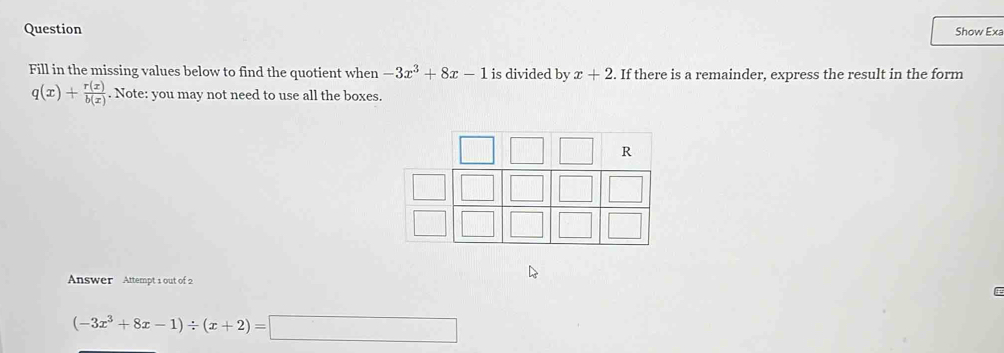 Question Show Exa 
Fill in the missing values below to find the quotient when -3x^3+8x-1 is divided by x+2. If there is a remainder, express the result in the form
q(x)+ r(x)/b(x) . Note: you may not need to use all the boxes.
R
Answer Attempt 1 out of 2
(-3x^3+8x-1)/ (x+2)=□