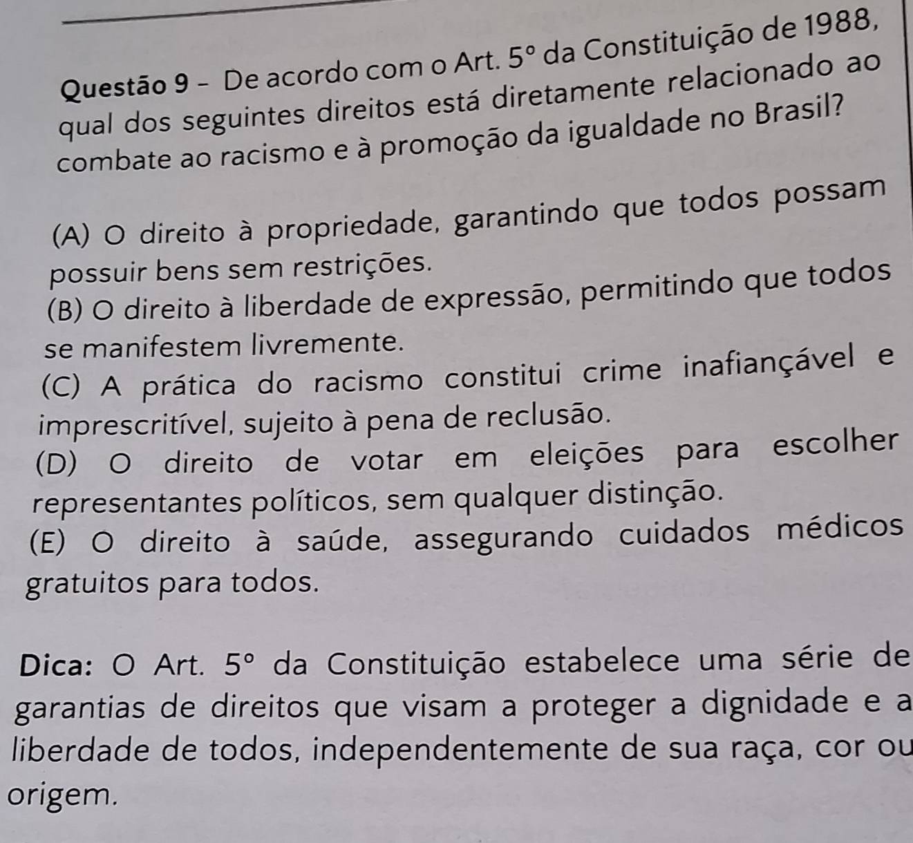 De acordo com o Art. 5° da Constituição de 1988,
qual dos seguintes direitos está diretamente relacionado ao
combate ao racismo e à promoção da igualdade no Brasil?
(A) O direito à propriedade, garantindo que todos possam
possuir bens sem restrições.
(B) O direito à liberdade de expressão, permitindo que todos
se manifestem livremente.
(C) A prática do racismo constitui crime inafiançável e
imprescritível, sujeito à pena de reclusão.
(D) O direito de votar em eleições para escolher
representantes políticos, sem qualquer distinção.
(E) O direito à saúde, assegurando cuidados médicos
gratuitos para todos.
Dica: O Art. 5° da Constituição estabelece uma série de
garantias de direitos que visam a proteger a dignidade e a
liberdade de todos, independentemente de sua raça, cor ou
origem.