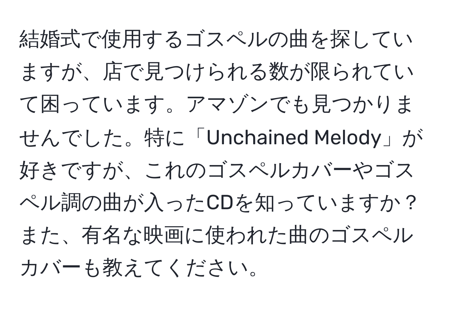 結婚式で使用するゴスペルの曲を探していますが、店で見つけられる数が限られていて困っています。アマゾンでも見つかりませんでした。特に「Unchained Melody」が好きですが、これのゴスペルカバーやゴスペル調の曲が入ったCDを知っていますか？また、有名な映画に使われた曲のゴスペルカバーも教えてください。