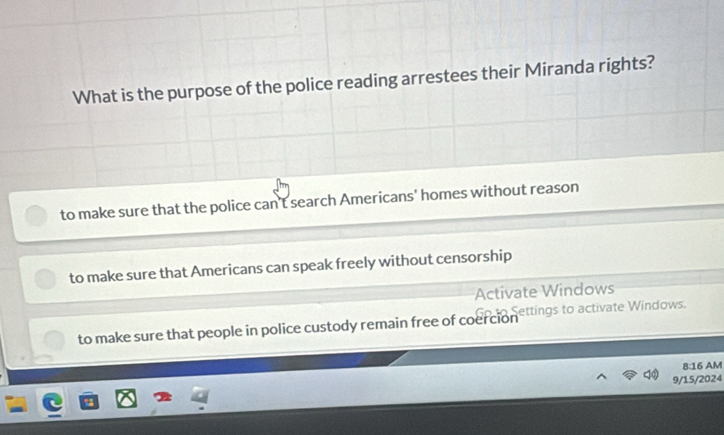 What is the purpose of the police reading arrestees their Miranda rights?
to make sure that the police can't search Americans' homes without reason
to make sure that Americans can speak freely without censorship
Activate Windows
o Settings to activate Windows.
to make sure that people in police custody remain free of coercion
8:16 AM
9/15/2024