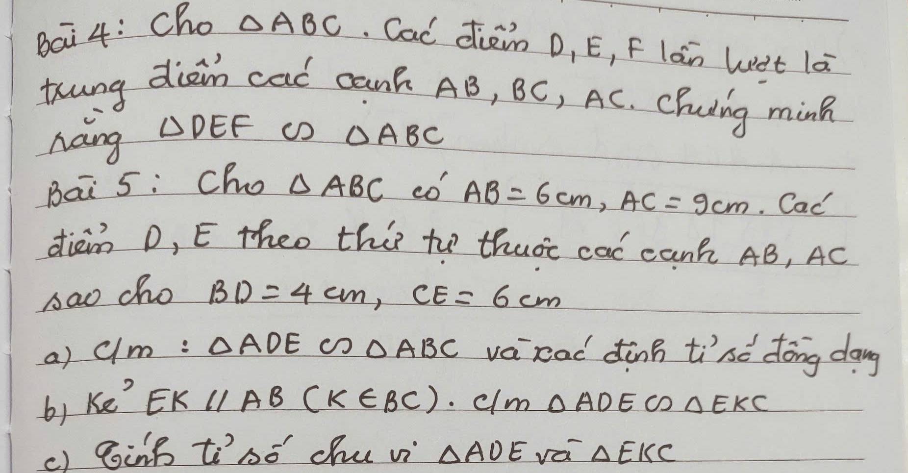 Bai 4: Ccho
△ ABC Cac dieim D, E, F làn Wet lā 
thung dian cad cank AB, BC, AC. Cluing ming 
nang △ DEF cD △ ABC
Bai 5: Cho △ ABC có
AB=6cm, AC=9cm. Cac'
diam D, E theo this to thutt cal canh AB, AC
sao cho BD=4cm, CE=6cm
a) c/m: △ ADE △ ABC vacad dànn tise dōng dang
EKparallel AB(K∈ BC)
6) ke^5. clm △ ADECD△ EKC
() BinB tibó chu vi △ AOE vá △ EKC