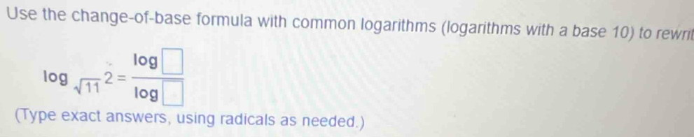 Use the change-of-base formula with common logarithms (logarithms with a base 10) to rewril
log _sqrt(11)2= log □ /log □  
(Type exact answers, using radicals as needed.)