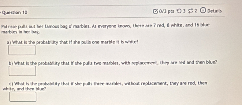 つ3 2 ① Details 
Patrisse pulls out her famous bag o' marbles. As everyone knows, there are 7 red, 8 white, and 16 blue 
marbles in her bag. 
a) What is the probability that if she pulls one marble it is white? 
b) What is the probability that if she pulls two marbles, with replacement, they are red and then blue? 
c) What is the probability that if she pulls three marbles, without replacement, they are red, then 
white, and then blue?