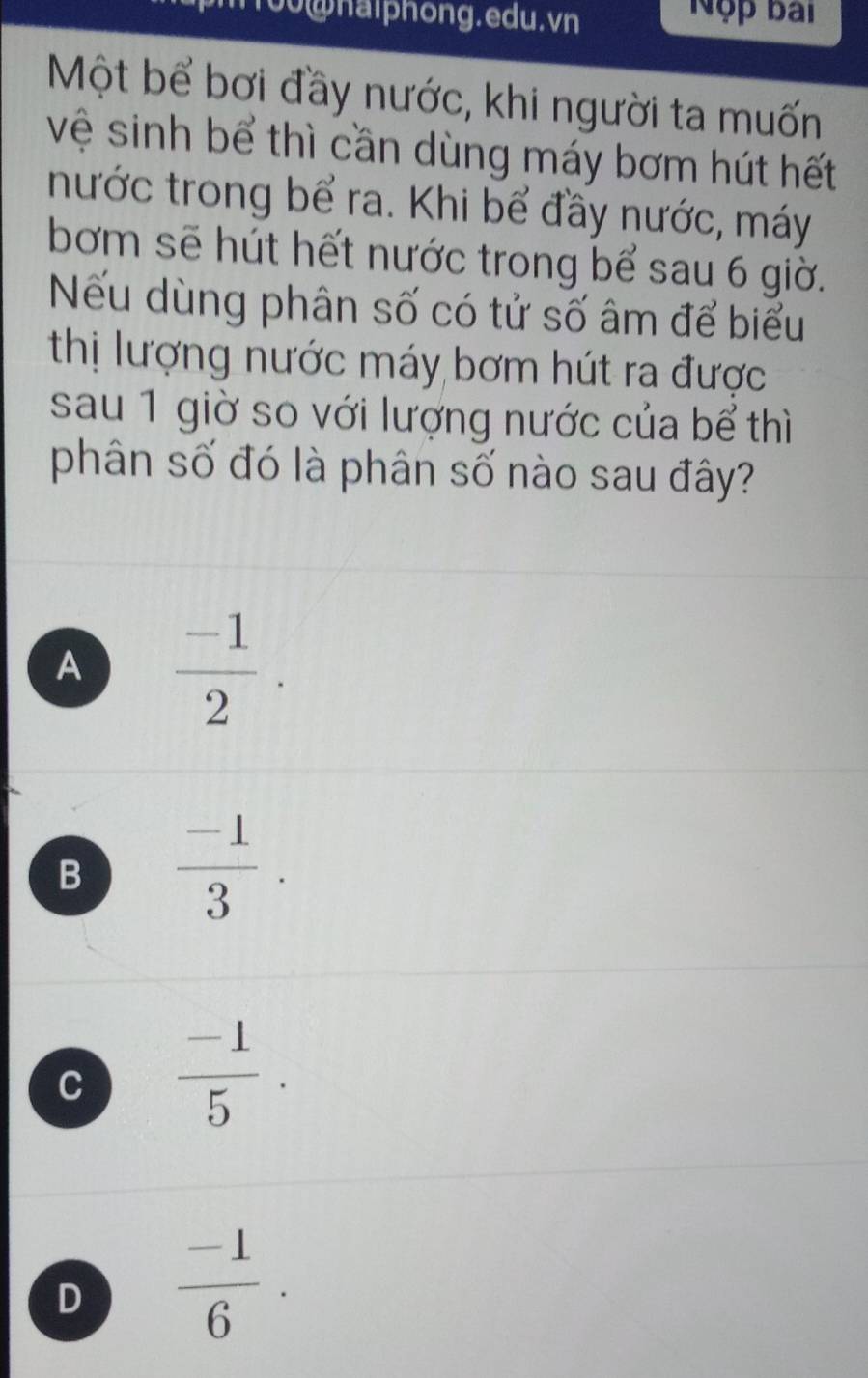 00@haiphong.edu.vn
Nộp bài
Một bể bơi đầy nước, khi người ta muốn
vệ sinh bể thì cần dùng máy bơm hút hết
nước trong bể ra. Khi bể đầy nước, máy
bơm sẽ hút hết nước trong bể sau 6 giờ.
Nếu dùng phân số có tử số âm để biểu
thị lượng nước máy bơm hút ra được
sau 1 giờ so với lượng nước của bể thì
phân số đó là phân số nào sau đây?
A  (-1)/2 .
B  (-1)/3 .
C  (-1)/5 .
D  (-1)/6 .