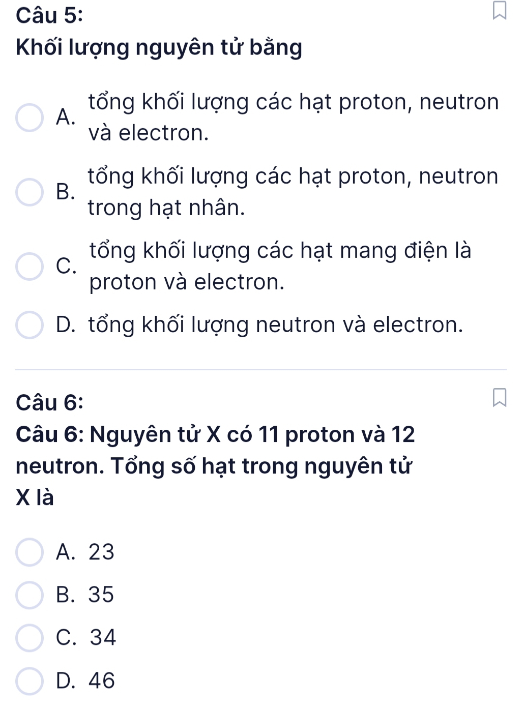 Khối lượng nguyên tử bằng
tổng khối lượng các hạt proton, neutron
A.
và electron.
tổng khối lượng các hạt proton, neutron
B.
trong hạt nhân.
tổng khối lượng các hạt mang điện là
C.
proton và electron.
D. tổng khối lượng neutron và electron.
Câu 6:
Câu 6: Nguyên tử X có 11 proton và 12
neutron. Tổng số hạt trong nguyên tử
X là
A. 23
B. 35
C. 34
D. 46