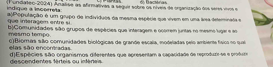 Plantas. d) Bactérias.
(Fundatec-2024) Analise as afirmativas a seguir sobre os níveis de organização dos seres vivos e
indique a incorreta:
a)População é um grupo de indivíduos da mesma espécie que vivem em uma área determinada e
que interagem entre si.
b)Comunidades são grupos de espécies que interagem e ocorrem juntas no mesmo lugar e ao
mesmo tempo.
c)Biomas são comunidades biológicas de grande escala, modeladas pelo ambiente fisico no qual
elas são encontradas.
d)Espécies são organismos diferentes que apresentam a capacidade de reproduzir-se e produzir
descendentes férteis ou inférteis.