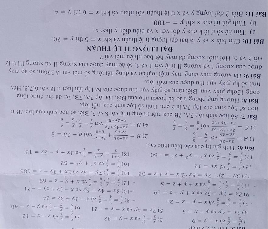 Ti x, y, 2 biet.
1 )  x/2 = y/3 y is x-y=9 2)  x/3 = y/5  và x+y=32 3 )  x/7 = y/4  và y-x=12
4) 3x=4y và y-x=5 5 ) 7x=4y và x-y=-21 6)  x/5 = y/7 = z/2  và y-x=48
7 )  x/4 = y/5 = z/2  và x+y-z=21 - 8 )  x/7 = y/4 = z/3  và x-3y+3z=24
9) 2x=3y=5z và x+y-z=19 ~ 10 ) 3x=4y=5z và x-(y+z)=-21
1 1 )  x/2 = y/3 ; y/4 = z/5 vax+y+z=5 12)  x/5 = y/6 ; y/8 = z/7 v x+y-z=69
13 ) 3x=2y;7y=5z và x-y+z=32 1 4 )  x/3 = y/4 ;7y=5zva2x+3y-z=186
15)  x/3 = y/4 vaxy=12 16)  x/2 = y/3 vax^2+y^2=52
17)  x/3 = y/7 = z/5  và x^2-y^2+z^2=-60 1 8 )  (x+1)/3 = (y-3)/4 = z/2  và 3x+y-2z=18
Bài 6: Tính giá trị của các biểu thức sau:
1 ) A= (3a-2b)/2a-3b  với  a/b = 5/6  2) B= (3a-2b)/2a+5 + (3b-a)/b-5  với a-2b=5
3) C= (2x+3y-5z)/2x-3y+5z  với  x/5 = y/4 = z/3  4) D= (3x-4y+5z)/x-2y+5z  với  x/4 = y/7 ; y/5 = z/6 
Bài 7: Số học sinh lớp 7A, 7B của một trường tỉ lệ với 8 và 7. Biết số học sinh của lớp 7B ít
hơn số học sinh của lớp 7A là 5 em. Tính số học sinh của mỗi lớp.
Bài 8: Hưởng ứng phong trào kể hoạch nhỏ của Đội, Ba lớp 7A, 7B, 7C đã thu được tổng
cộng 126kg giấy vụn. Biết rằng số giấy vụn thu được của ba lớp lần lượt ti lệ với 6;7;8. Hãy
tính số kg giấy vụn thu được của mỗi lớp.
Bài 9: Ba xưởng may cùng may một loại áo và dùng hết tổng số mét vài là 236m, số áo may
được của xưởng I và xưởng II tỉ lệ với 3 và 4, số áo may được của xưởng II và xưởng III tỉ lệ
với 5 và 6. Hỏi mỗi xướng đã may hết bao nhiêu mét vai ?
đại lượng tỉ lệ thuận
Bài 10: Cho biết x và y là hai đại lượng tỉ lệ thuận và khi x=5 thì y=20.
a) Tìm hệ số tỉ lệ k của y đổi với x và biểu diễn y theo x.
b) Tính giá trị của x khi y=-100.
Bài 11: Biết 2 đại lượng y và x tỉ lệ thuận với nhau và khi x=6 thì y=4.