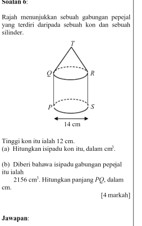 Soalan 6: 
Rajah menunjukkan sebuah gabungan pepejal 
yang terdiri daripada sebuah kon dan sebuah 
silinder. 
Tinggi kon itu ialah 12 cm. 
(a) Hitungkan isipadu kon itu, dalam cm^3. 
(b) Diberi bahawa isipadu gabungan pepejal 
itu ialah
2156cm^3. Hitungkan panjang PQ, dalam
cm. 
[4 markah] 
Jawapan: