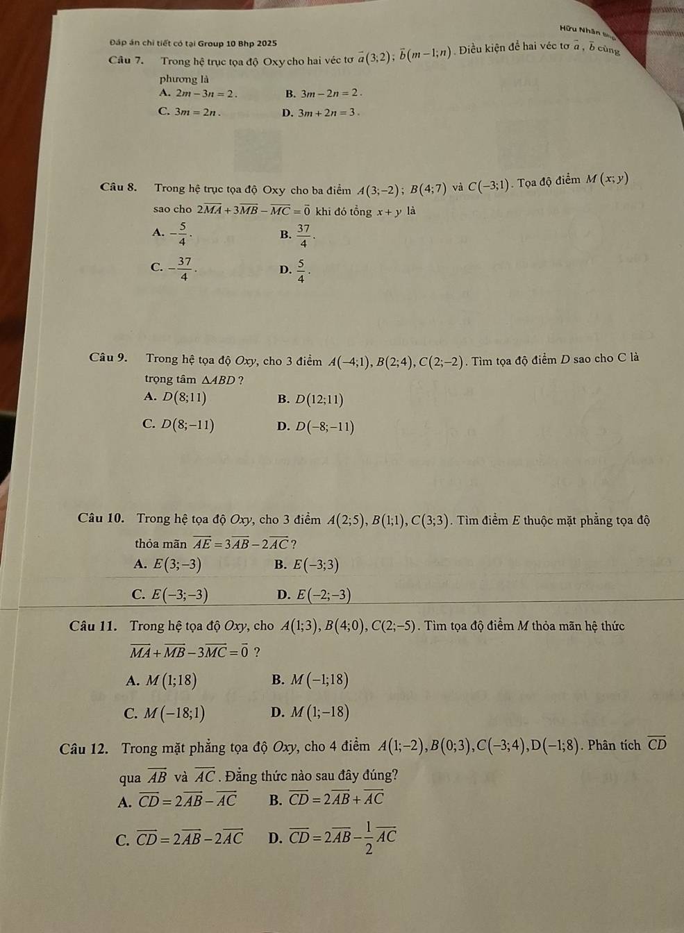 Hữu Nhân Sho
Đáp án chi tiết có tại Group 10 Bhp 2025
Câu 7. Trong hệ trục tọa độ Oxy cho hai véc tơ vector a(3;2);vector b(m-1;n) Điều kiện đề hai véc tơ overline a b cùng
phương là
A. 2m-3n=2. B. 3m-2n=2.
C. 3m=2n. D. 3m+2n=3.
Câu 8. Trong hệ trục tọa độ Oxy cho ba điểm A(3;-2);B(4;7) và C(-3;1) Tọa độ điểm M(x;y)
sao cho 2overline MA+3overline MB-overline MC=overline 0 khi đó tổng x+y
A. - 5/4 .  37/4 .
B.
C. - 37/4 .  5/4 ·
D.
Câu 9. Trong hệ tọa độ Oxy, cho 3 điểm A(-4;1),B(2;4),C(2;-2). Tìm tọa độ điểm D sao cho C là
trọng tâm △ ABD ?
A. D(8;11) B. D(12;11)
C. D(8;-11) D. D(-8;-11)
Câu 10. Trong hệ tọa độ Oxy, cho 3 điểm A(2;5),B(1;1),C(3;3). Tìm điểm E thuộc mặt phẳng tọa độ
thỏa mãn overline AE=3overline AB-2overline AC
A. E(3;-3) B. E(-3;3)
C. E(-3;-3) D. E(-2;-3)
Câu 11. Trong hệ tọa độ Oxy, cho A(1;3),B(4;0),C(2;-5). Tìm tọa độ điểm M thỏa mãn hệ thức
overline MA+overline MB-3overline MC=overline 0 ?
A. M(1;18) B. M(-1;18)
C. M(-18;1) D. M(1;-18)
Câu 12. Trong mặt phẳng tọa độ Oxy, cho 4 điểm A(1;-2),B(0;3),C(-3;4),D(-1;8). Phân tích overline CD
qua overline AB và overline AC. Đẳng thức nào sau đây đúng?
A. overline CD=2vector AB-overline AC B. overline CD=2overline AB+overline AC
C. vector CD=2vector AB-2vector AC D. overline CD=2overline AB- 1/2 overline AC