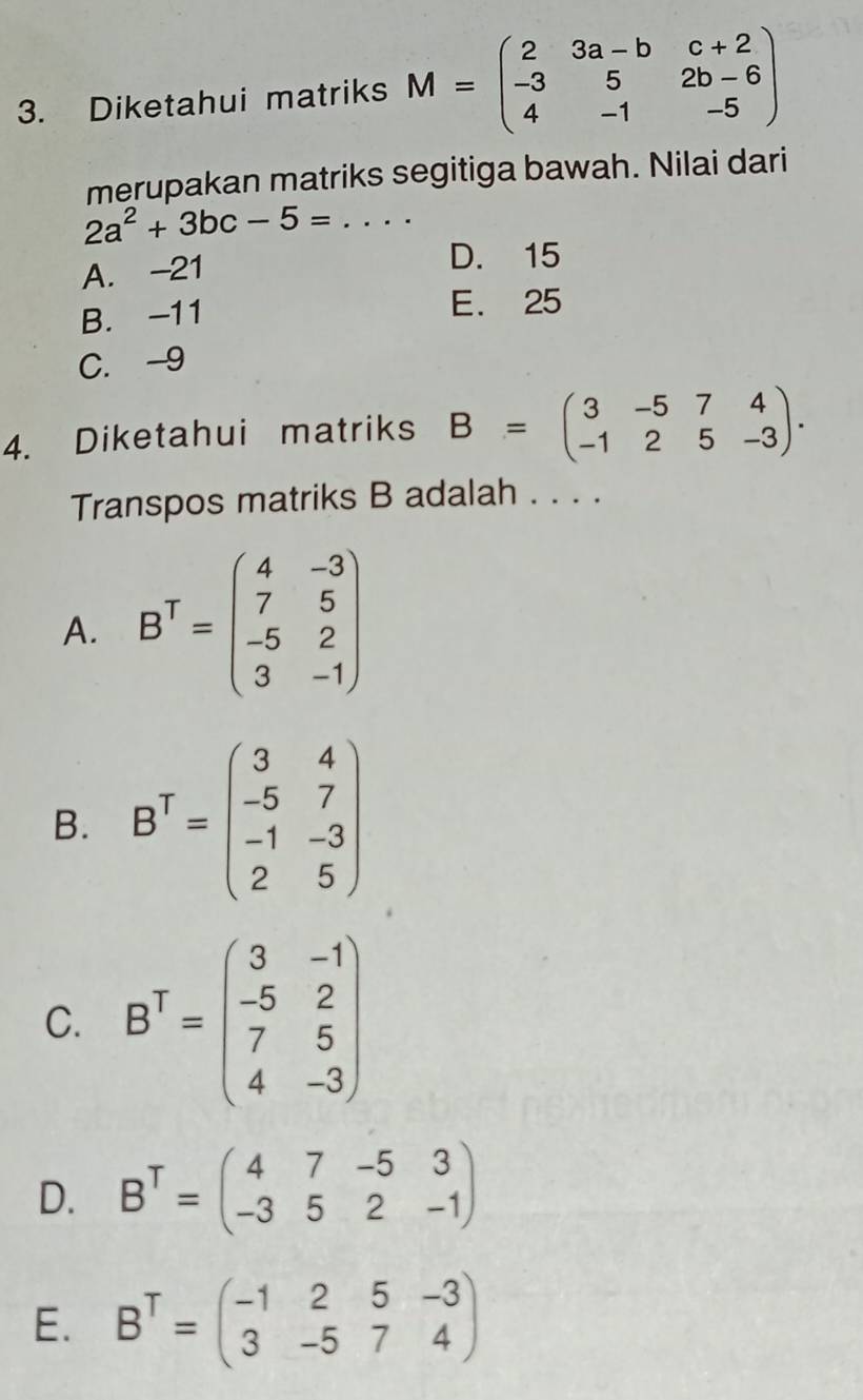 Diketahui matriks M=beginpmatrix 2&3a-b&c+2 -3&5&2b-6 4&-1&-5endpmatrix
merupakan matriks segitiga bawah. Nilai dari
2a^2+3bc-5=.... _
A. -21 D. 15
B. -11 E. 25
C. -9
4. Diketahui matriks B=beginpmatrix 3&-5&7&4 -1&2&5&-3endpmatrix. 
Transpos matriks B adalah . . . .
A. B^T=beginpmatrix 4&-3 7&5 -5&2 3&-1endpmatrix
B. B^T=beginpmatrix 3&4 -5&7 -1&-3 2&5endpmatrix
C. B^T=beginpmatrix 3&-1 -5&2 7&5 4&-3endpmatrix
D. B^T=beginpmatrix 4&7&-5&3 -3&5&2&-1endpmatrix
E. B^T=beginpmatrix -1&2&5&-3 3&-5&7&4endpmatrix