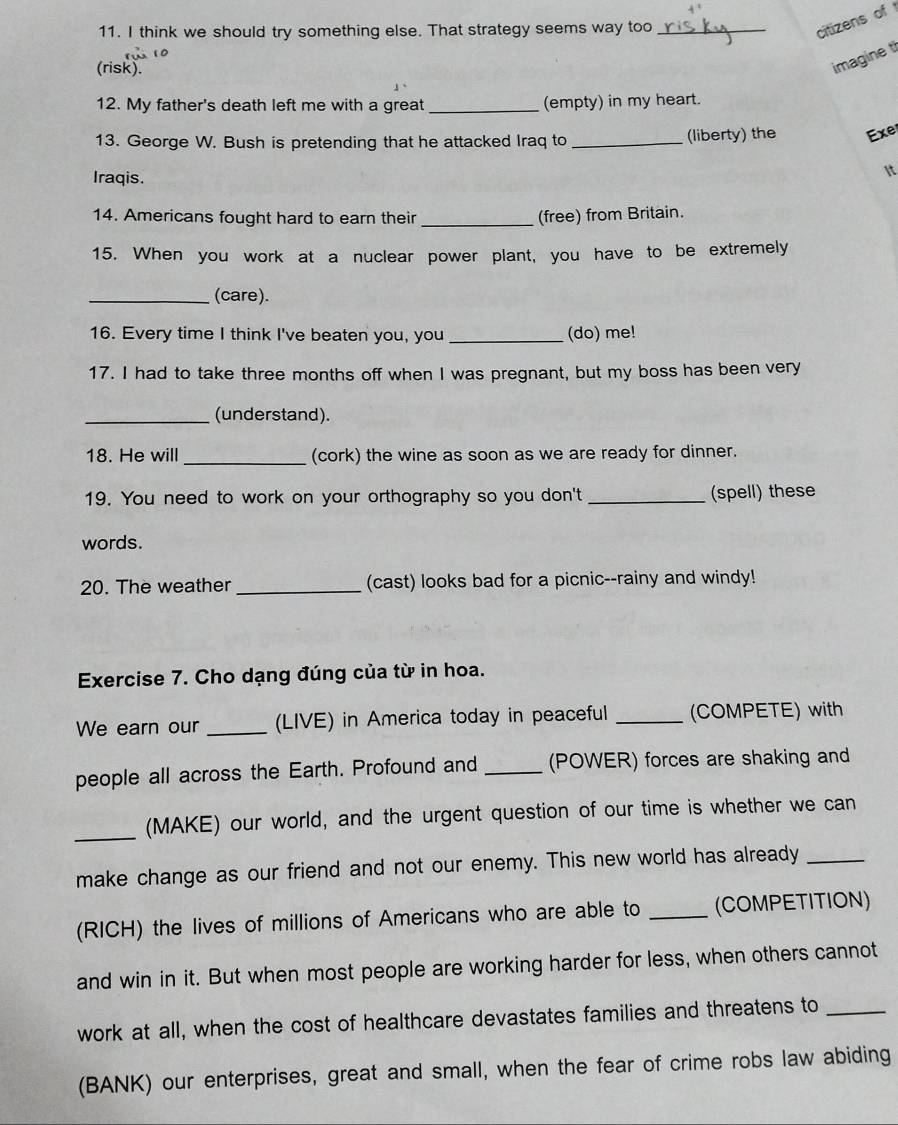 think we should try something else. That strategy seems way too_ 
citizens of 
(risk). 
imagine t 
12. My father's death left me with a great _(empty) in my heart. 
13. George W. Bush is pretending that he attacked Iraq to _(liberty) the Exe 
Iraqis. 
It 
14. Americans fought hard to earn their _(free) from Britain. 
15. When you work at a nuclear power plant, you have to be extremely 
_(care). 
16. Every time I think I've beaten you, you _(do) me! 
17. I had to take three months off when I was pregnant, but my boss has been very 
_(understand). 
18. He will _(cork) the wine as soon as we are ready for dinner. 
19. You need to work on your orthography so you don't _(spell) these 
words. 
20. The weather _(cast) looks bad for a picnic--rainy and windy! 
Exercise 7. Cho dạng đúng của từ in hoa. 
We earn our _(LIVE) in America today in peaceful _(COMPETE) with 
people all across the Earth. Profound and _(POWER) forces are shaking and 
_(MAKE) our world, and the urgent question of our time is whether we can 
make change as our friend and not our enemy. This new world has already_ 
(RICH) the lives of millions of Americans who are able to _(COMPETITION) 
and win in it. But when most people are working harder for less, when others cannot 
work at all, when the cost of healthcare devastates families and threatens to_ 
(BANK) our enterprises, great and small, when the fear of crime robs law abiding