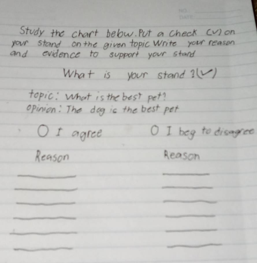 Study the chart below. Put a check (v) on 
your stand on the given topic Write your reason 
and evidence to support your stand 
What is your stand?(V ) 
topic: What is the best pet? 
opinion: The dog is the best per 
I agree I beg to disagree 
Reason Reason 
_ 
_ 
_ 
_ 
_ 
_ 
_ 
_ 
_ 
_ 
_ 
_