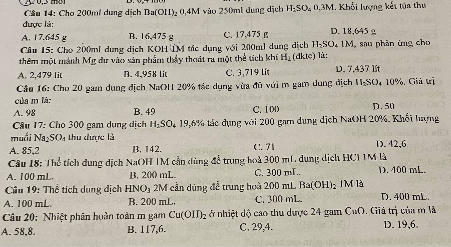 w0,3 mol
Câu 14: Cho 200ml dung dịch Ba(OH)_2 0,4M vào 250ml dung dịch H_2SO_40,3M - Khối lượng kết tủa thu
được là:
A. 17,645 g B. 16,475 g C. 17,475 g
D. 18,645 g
Câu 15: Cho 200ml dung dịch KOHTM tác dụng với 200ml dung dịch H_2SO_4 1M, sau phản ứng cho
thêm một mảnh Mg dư vào sản phẩm thấy thoát ra một thể tích khí H_2 (đktc) là:
A. 2,479 lít B. 4,958 lít C. 3,719 lít D. 7,437 lít
Câu 16: Cho 20 gam dung dịch NaOH 20% tác dụng vừa đủ với m gam dung dịch H_2SO_4 10%. Giá trị
của m là:
A. 98 B. 49 C. 100
D. 50
Câu 17: Cho 300 gam dung dịch H_2SO_419,6% 6 tác dụng với 200 gam dung dịch NaOH 20%. Khối lượng
muối Na_2SO_4 thu được là
A. 85,2 B. 142.
C. 71 D. 42,6
Câu 18: Thể tích dung dịch NaOH 1M cần dùng để trung hoà 300 mL dung dịch HCl 1M là
A. 100 mL. B. 200 mL. C. 300 mL. D. 400 mL.
Câu 19: Thể tích dung dịch B -INO_3 2M cần dùng để trung hoà 200 mL Ba(OH)_2 1M là
A. 100 mL. B. 200 mL. C. 300 mL.
D. 400 mL.
Câu 20: Nhiệt phân hoàn toàn m gam Cu(OH)_2 ở nhiệt độ cao thu được 24 gam CuO. Giá trị của m là
A. 58,8. B. 117,6.
C. 29,4. D. 19,6.