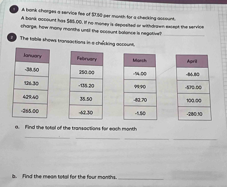 A bank charges a service fee of $7.50 per month for a checking account. 
A bank account has $85,00. If no money is deposited or withdrawn except the service 
charge, how many months until the account balance is negative?_ 
2 The table shows transactions in a checking account. 








a. Find the total of the transactions for each month
_ 
_ 
_ 
_ 
b. Find the mean total for the four months._