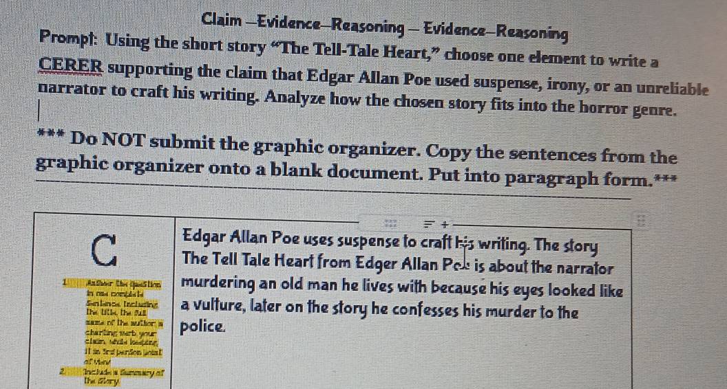 Claim —Evidence—Reasoning - Evidence-Reasoning 
Promp): Using the short story “The Tell-Tale Heart,” choose one element to write a 
CERER supporting the claim that Edgar Allan Poe used suspense, irony, or an unreliable 
narrator to craft his writing. Analyze how the chosen story fits into the horror genre. 
Do NOT submit the graphic organizer. Copy the sentences from the 
graphic organizer onto a blank document. Put into paragraph form.*** 
=+ 
Edgar Allan Poe uses suspense to craft his writing. The story 
C The Tell Tale Heart from Edger Allan Pox is about the narrator 
murdering an old man he lives with because his eyes looked like 
In oss compls ts 
Sen lancs Tncl uding 
The [le the sall a vulture, later on the story he confesses his murder to the 
name of the wuthor w 
charting wrb your police. 
ctan whos losping 
i t an fra perdon jois ! 
at vev 
Include's fummery of 
the alory