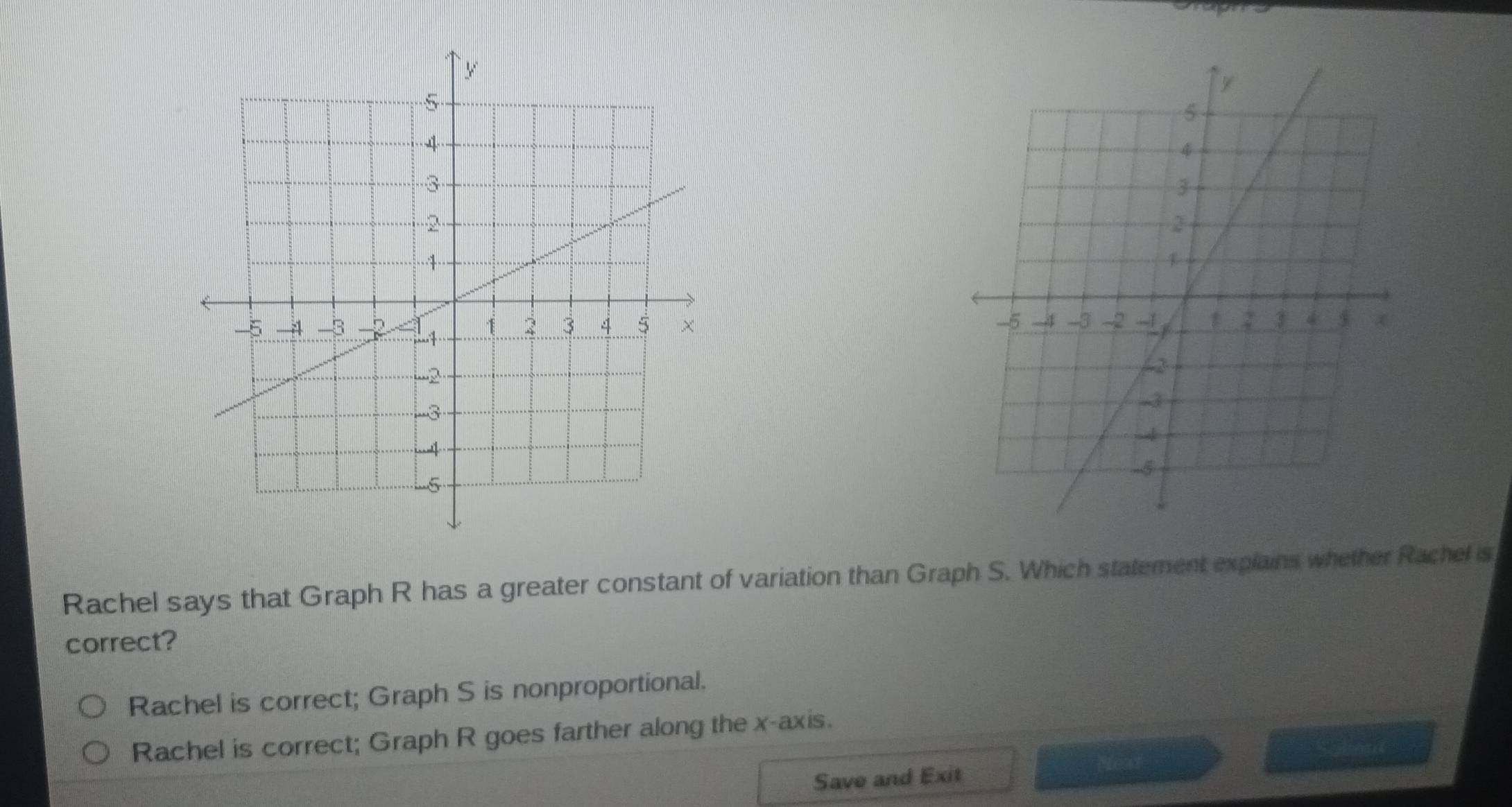 Rachel says that Graph R has a greater constant of variation than Graph S. Which statement explains whether Rachel is
correct?
Rachel is correct; Graph S is nonproportional.
Rachel is correct; Graph R goes farther along the x-axis.
Save and Exit read