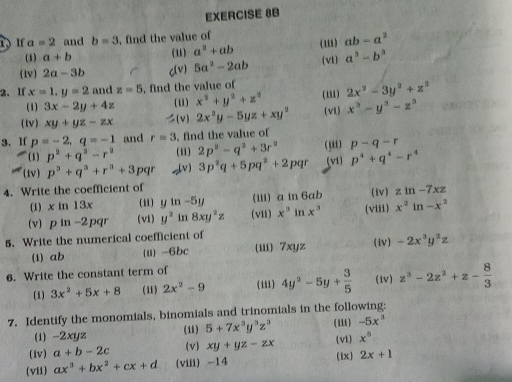 a=2 and b=3 , find the value of (1i) ab-a^2
(1) a+b (u) a^2+ab
(1v) 2a-3b c(v) 5a^2-2ab (vl) a^3-b^3
2、 If x=1,y=2 and z=5 , find the value of
(1) 3x-2y+4z ( i) x^2+y^2+z^2 (iii) 2x^2-3y^2+z^2
(Iv) xy+yz-zx (v) 2x^2y-5yz+xy^2 (vi) x^3-y^3-z^3
3. If p=-2,q=-1 and r=3 , find the value of
(1) p^2+q^2-r^2 (i1) 2p^2-q^2+3r^2 ( ,) p-q-r
(iv) p^3+q^3+r^3+3 pgr _(v) 3p^2q+5pq^2+2pqr (vi) p^4+q^4-r^4
4. Write the coefficient of (iv) zln -7xz
(i) x in 13x i in-5y (iii) a in 6ab
(v) p in -2pqr (vi) y^2 in 8xy^2z (vii) x^3| nx° (viii) x^2ln -x^2
5. Write the numerical coefficient of
(1) ab (ii) -6bc (iii) 7xyz (iv) -2x^3y^2z
6. Write the constant term of
(1) 3x^2+5x+8 (11) 2x^2-9 (111) 4y^2-5y+ 3/5  (iv) z^3-2z^2+z- 8/3 
7. Identify the monomials, binomials and trinomials in the following: (ii1) -5x^3
(1) -2xyz (11) 5+7x^3y^3z^3
(iv) a+b-2c (v) xy+yz-zx (vi) x^5
(vii) ax^3+bx^2+cx+d (viii) -14 (ix) 2x+1