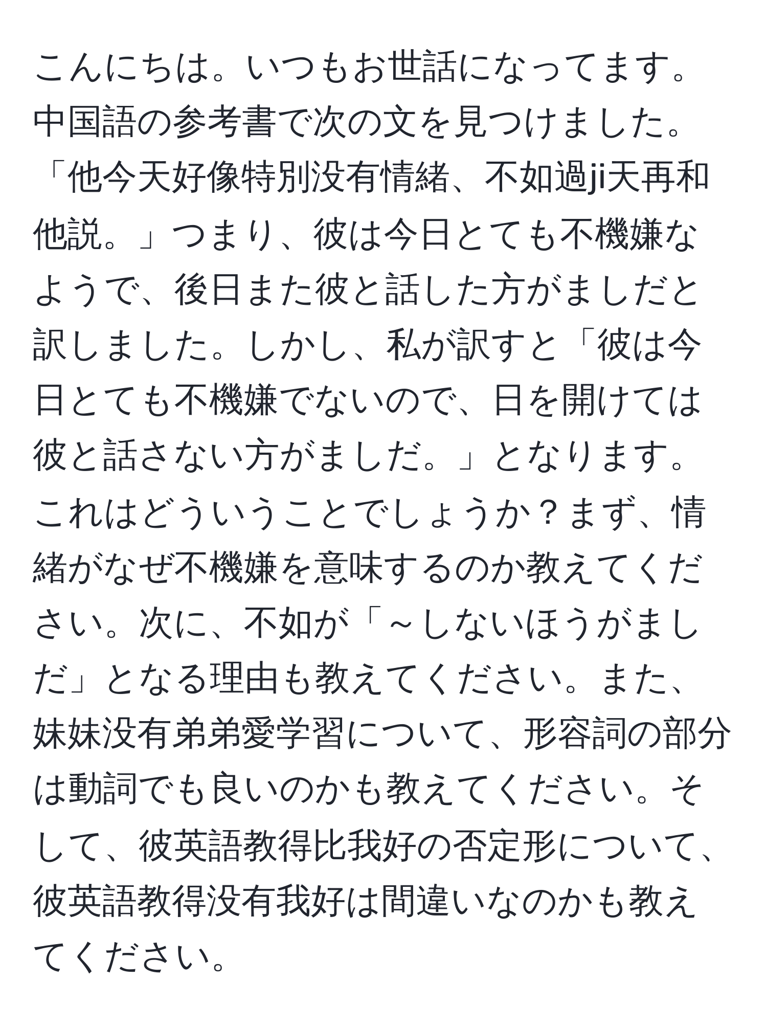 こんにちは。いつもお世話になってます。中国語の参考書で次の文を見つけました。「他今天好像特別没有情緒、不如過ji天再和他説。」つまり、彼は今日とても不機嫌なようで、後日また彼と話した方がましだと訳しました。しかし、私が訳すと「彼は今日とても不機嫌でないので、日を開けては彼と話さない方がましだ。」となります。これはどういうことでしょうか？まず、情緒がなぜ不機嫌を意味するのか教えてください。次に、不如が「～しないほうがましだ」となる理由も教えてください。また、妹妹没有弟弟愛学習について、形容詞の部分は動詞でも良いのかも教えてください。そして、彼英語教得比我好の否定形について、彼英語教得没有我好は間違いなのかも教えてください。