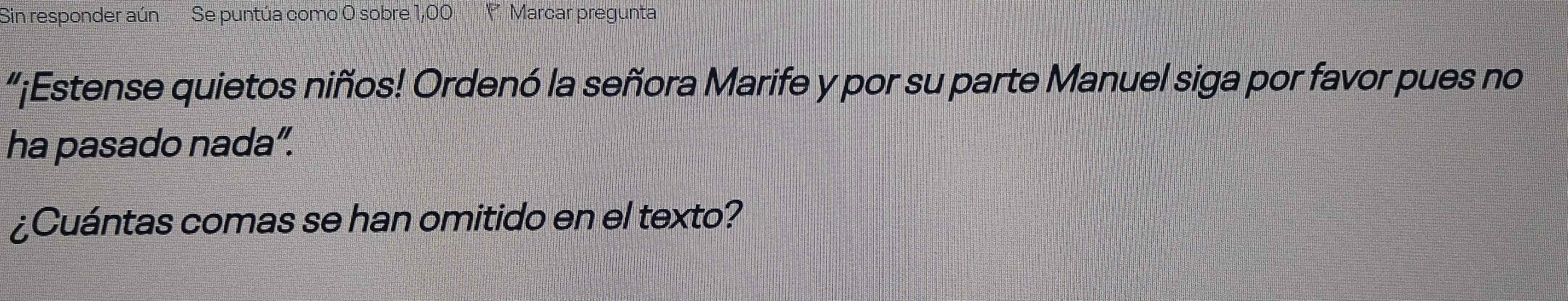 Sin responder aún Se puntúa como O sobre 1,00 ' Marcar pregunta 
“¡Estense quietos niños! Ordenó la señora Marife y por su parte Manuel siga por favor pues no 
ha pasado nada”. 
¿Cuántas comas se han omitido en el texto?